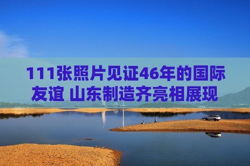 111张照片见证46年的国际友谊 山东制造齐亮相展现齐鲁风韵