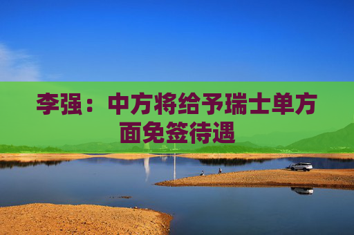 李强：中方将给予瑞士单方面免签待遇