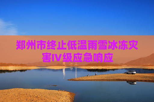 郑州市终止低温雨雪冰冻灾害Ⅳ级应急响应