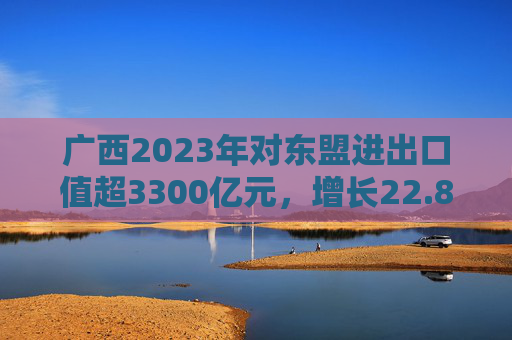 广西2023年对东盟进出口值超3300亿元，增长22.8%