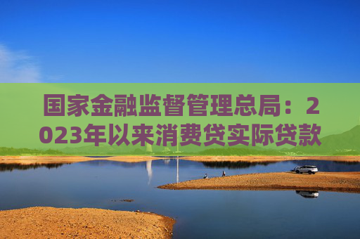 国家金融监督管理总局：2023年以来消费贷实际贷款利率最低可达4%以下