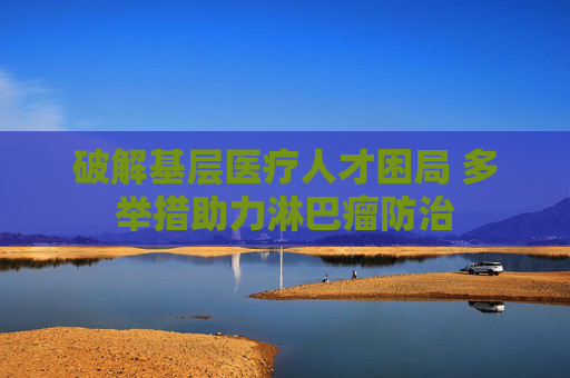破解基层医疗人才困局 多举措助力淋巴瘤防治