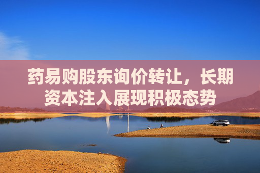 药易购股东询价转让，长期资本注入展现积极态势