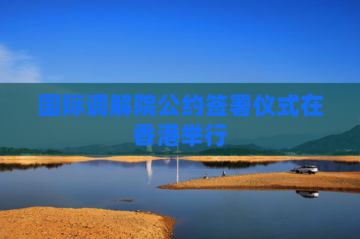 国际调解院公约签署仪式在香港举行