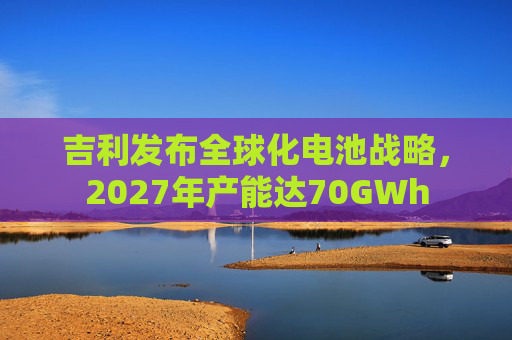 吉利发布全球化电池战略,2027年产能达70GWh