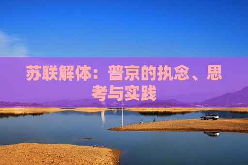 苏联解体：普京的执念、思考与实践