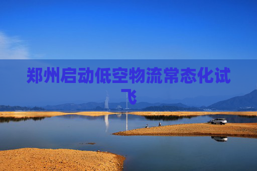 郑州启动低空物流常态化试飞