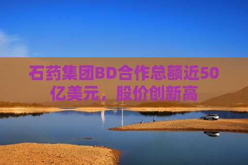 石药集团BD合作总额近50亿美元，股价创新高