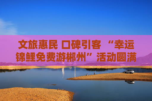 文旅惠民 口碑引客 “幸运锦鲤免费游郴州”活动圆满收官
