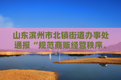 山东滨州市北镇街道办事处通报“规范商贩经营秩序、引发群众围观”