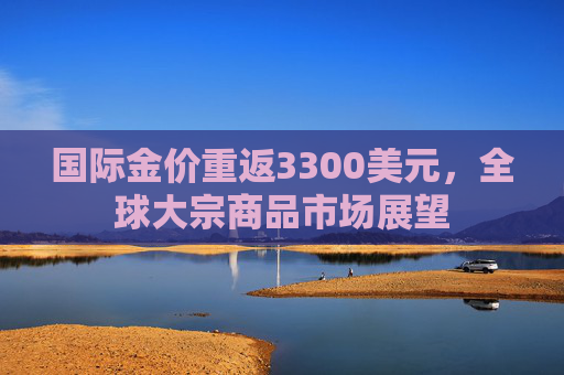 国际金价重返3300美元，全球大宗商品市场展望