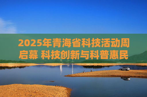 2025年青海省科技活动周启幕 科技创新与科普惠民双向赋能