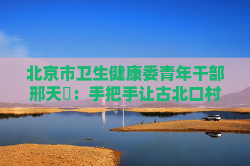 北京市卫生健康委青年干部邢天鋆：手把手让古北口村新IP出圈