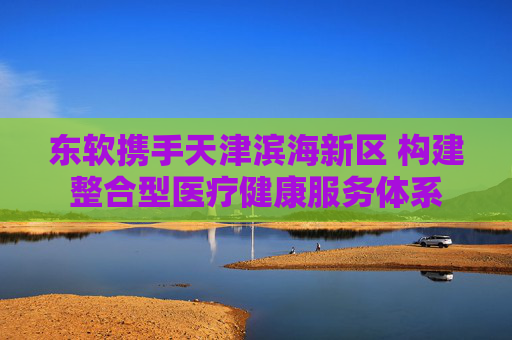 东软携手天津滨海新区 构建整合型医疗健康服务体系