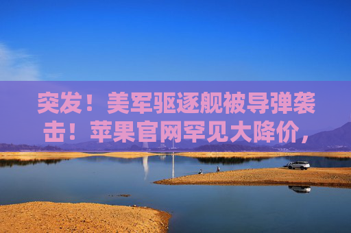 突发！美军驱逐舰被导弹袭击！苹果官网罕见大降价，首周销量暴跌30%，什么情况？