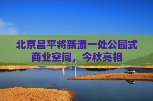 北京昌平将新添一处公园式商业空间，今秋亮相