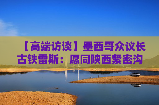 【高端访谈】墨西哥众议长古铁雷斯：愿同陕西紧密沟通 推动各领域友好合作