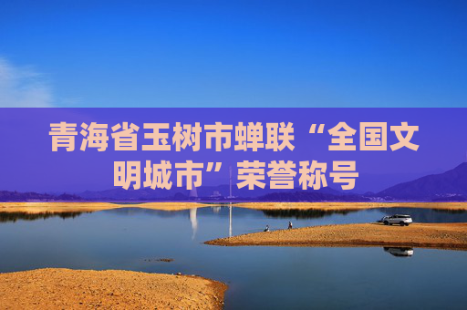 青海省玉树市蝉联“全国文明城市”荣誉称号