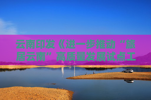 云南印发《进一步推动“旅居云南”高质量发展试点工作方案》