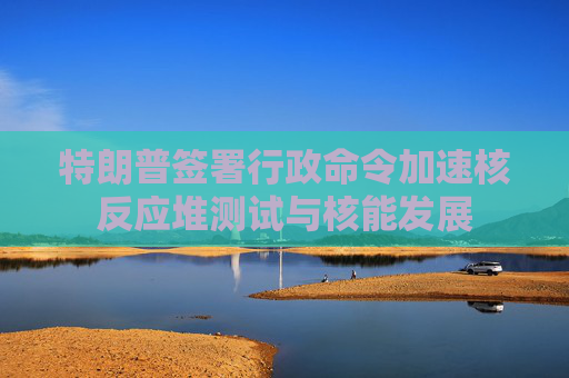 特朗普签署行政命令加速核反应堆测试与核能发展