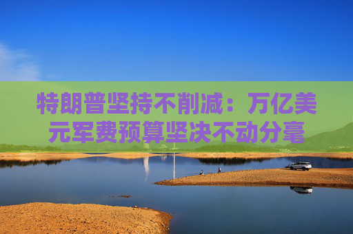 特朗普坚持不削减：万亿美元军费预算坚决不动分毫