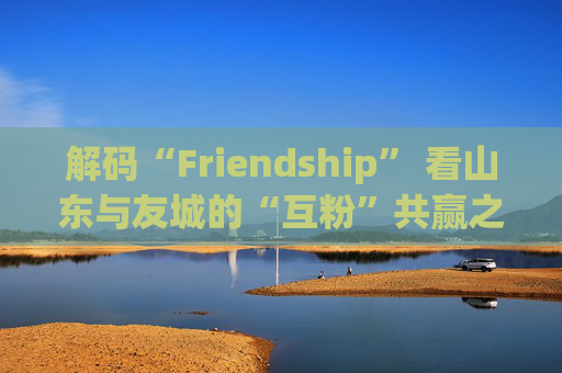 解码“Friendship” 看山东与友城的“互粉”共赢之路