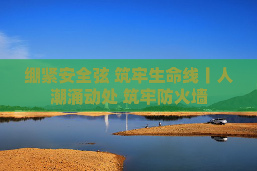 绷紧安全弦 筑牢生命线丨人潮涌动处 筑牢防火墙