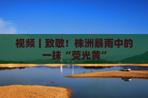 视频丨致敬！株洲暴雨中的一抹“荧光黄”