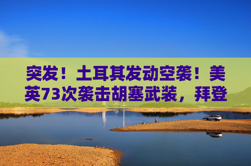 突发！土耳其发动空袭！美英73次袭击胡塞武装，拜登发声！油价跳涨