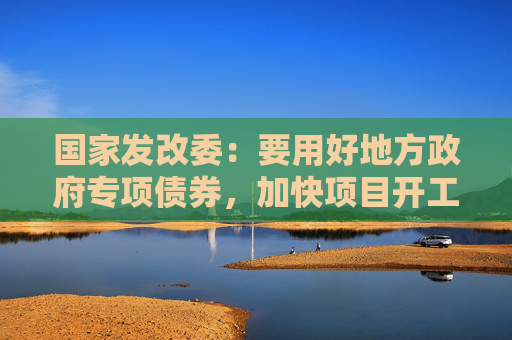 国家发改委：要用好地方政府专项债券，加快项目开工建设