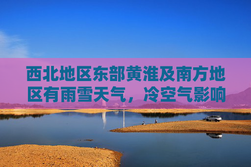 西北地区东部黄淮及南方地区有雨雪天气，冷空气影响江淮江南地区