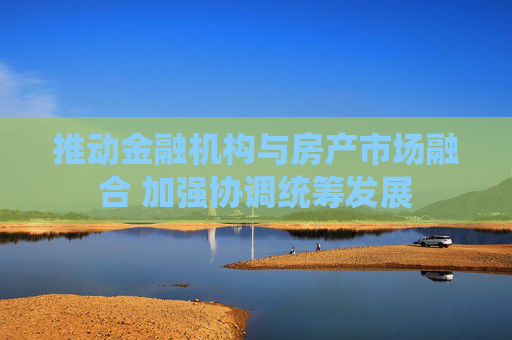 推动金融机构与房产市场融合 加强协调统筹发展