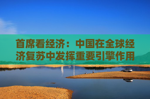 首席看经济：中国在全球经济复苏中发挥重要引擎作用