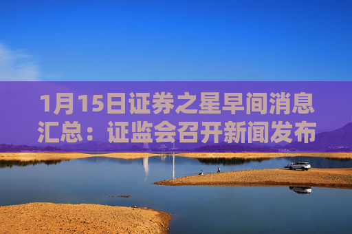 1月15日证券之星早间消息汇总：证监会召开新闻发布会