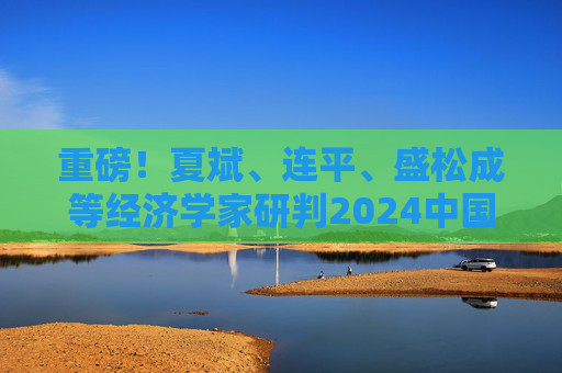 重磅！夏斌、连平、盛松成等经济学家研判2024中国经济