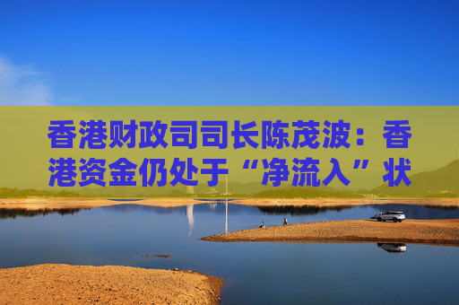香港财政司司长陈茂波：香港资金仍处于“净流入”状态