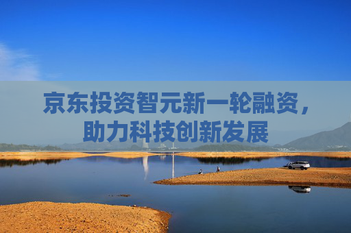 京东投资智元新一轮融资，助力科技创新发展