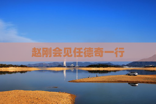 赵刚会见任德奇一行