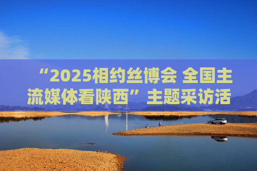 “2025相约丝博会 全国主流媒体看陕西”主题采访活动举行