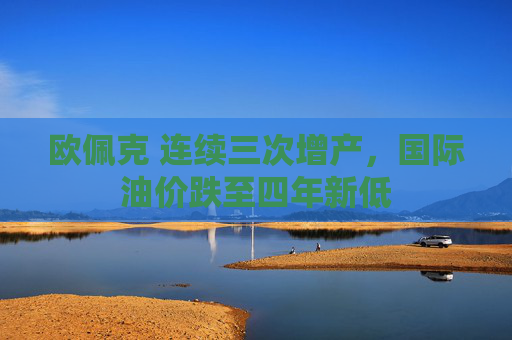 欧佩克 连续三次增产,国际油价跌至四年新低