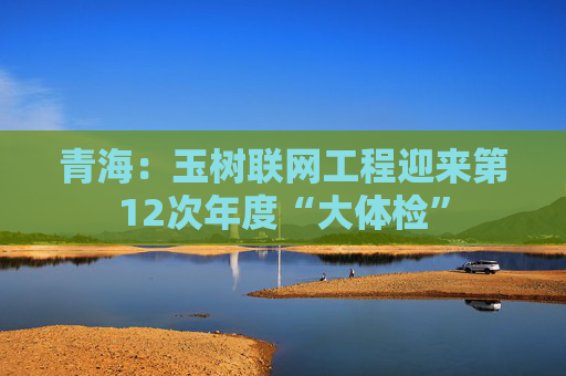 青海：玉树联网工程迎来第12次年度“大体检”