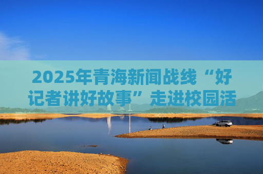 2025年青海新闻战线“好记者讲好故事”走进校园活动反响热烈