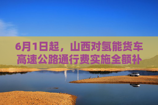 6月1日起,山西对氢能货车高速公路通行费实施全额补贴