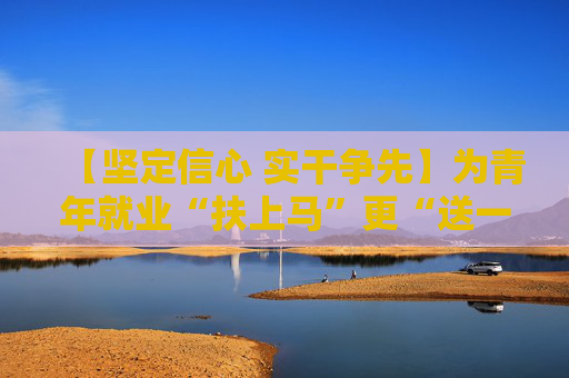 【坚定信心 实干争先】为青年就业“扶上马”更“送一程”——“促进高质量充分就业”系列报道之二