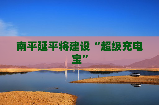 南平延平将建设“超级充电宝”