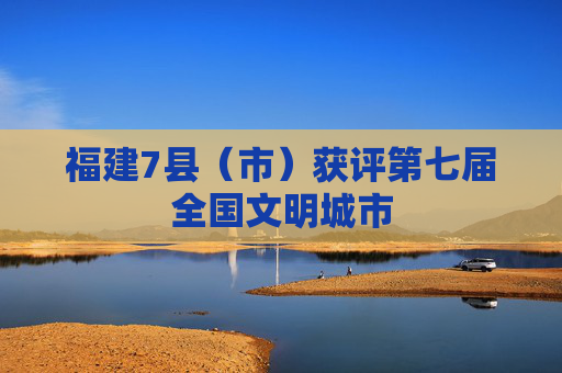 福建7县（市）获评第七届全国文明城市