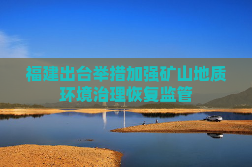 福建出台举措加强矿山地质环境治理恢复监管