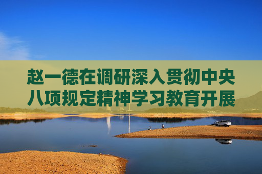 赵一德在调研深入贯彻中央八项规定精神学习教育开展情况时强调 以高标准严要求推动学查改走深走实 不断把学习教育成效转化为履职担当实效