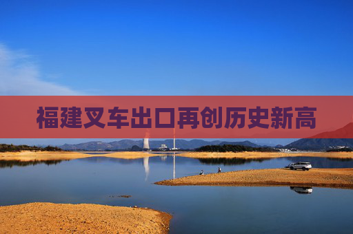 福建叉车出口再创历史新高