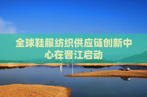 全球鞋服纺织供应链创新中心在晋江启动